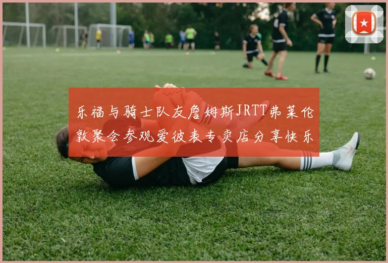 乐福与骑士队友詹姆斯JRTT弗莱伦敦聚会参观爱彼表专卖店分享快乐时光