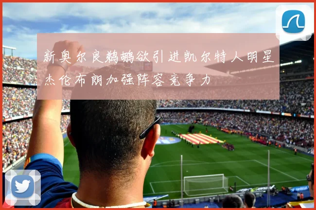 新奥尔良鹈鹕欲引进凯尔特人明星杰伦布朗加强阵容竞争力