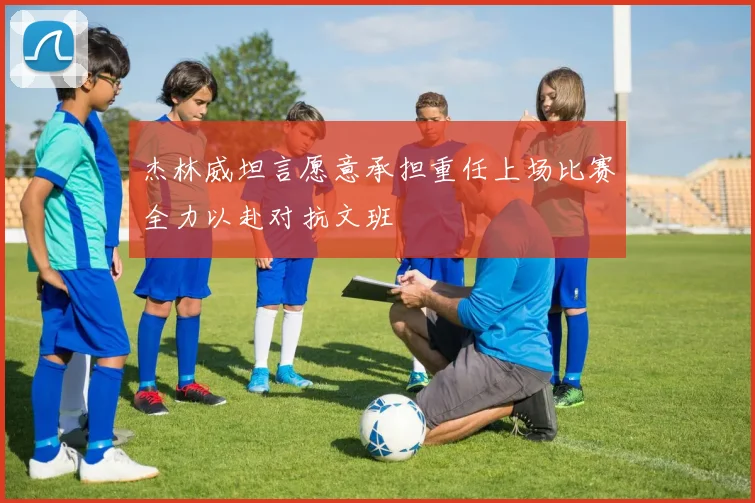 杰林威坦言愿意承担重任上场比赛全力以赴对抗文班