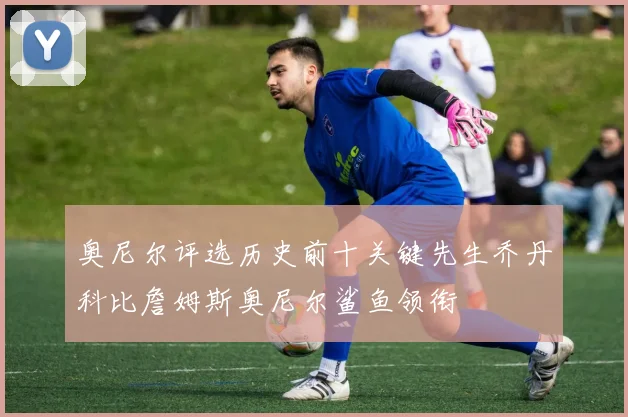 奥尼尔评选历史前十关键先生乔丹科比詹姆斯奥尼尔鲨鱼领衔
