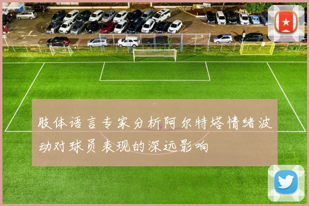 肢体语言专家分析阿尔特塔情绪波动对球员表现的深远影响
