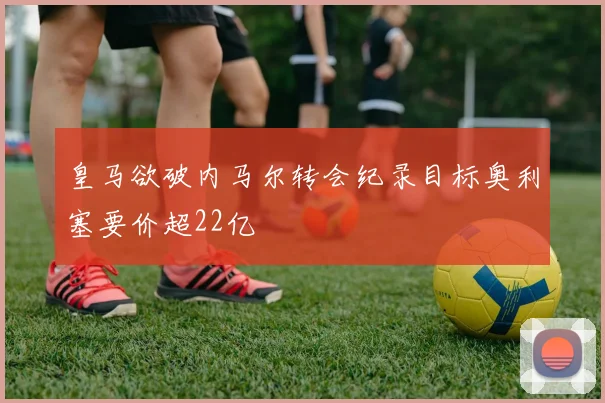 皇马欲破内马尔转会纪录目标奥利塞要价超22亿