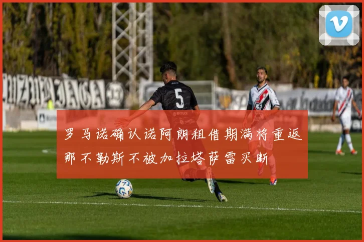罗马诺确认诺阿朗租借期满将重返那不勒斯不被加拉塔萨雷买断