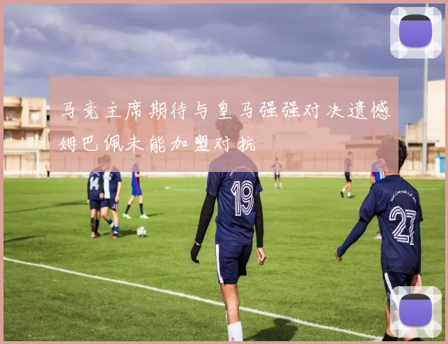 马竞主席期待与皇马强强对决遗憾姆巴佩未能加盟对抗
