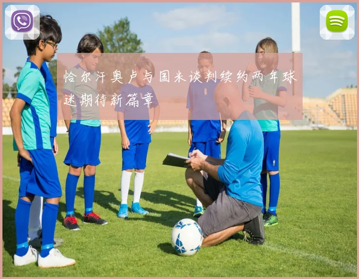 恰尔汗奥卢与国米谈判续约两年球迷期待新篇章