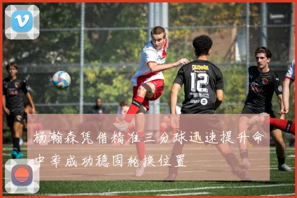 杨瀚森凭借精准三分球迅速提升命中率成功稳固轮换位置