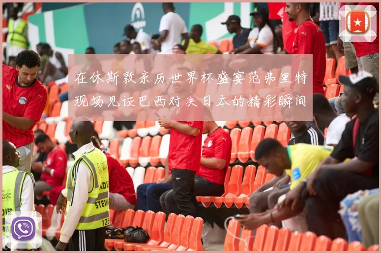 在休斯敦亲历世界杯盛宴范弗里特现场见证巴西对决日本的精彩瞬间