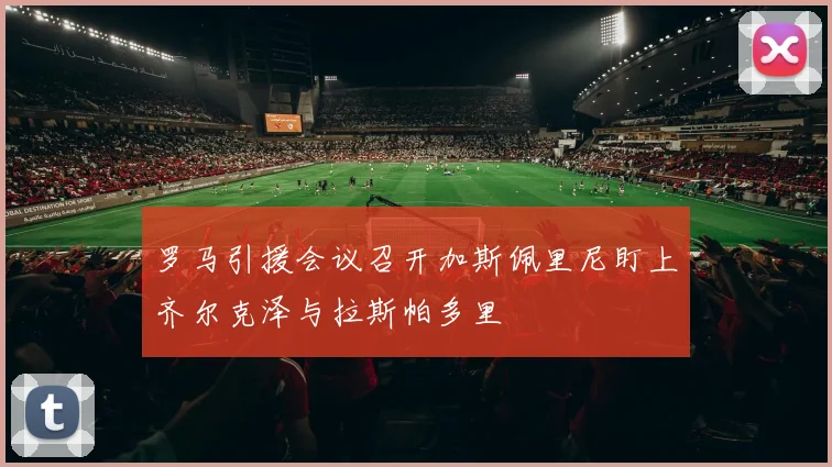 罗马引援会议召开加斯佩里尼盯上齐尔克泽与拉斯帕多里