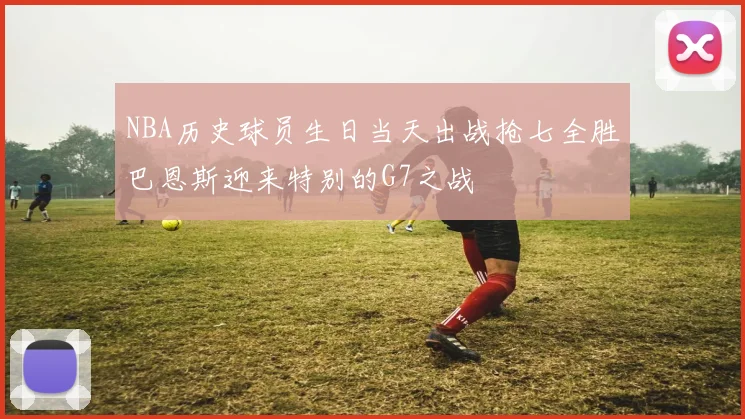 NBA历史球员生日当天出战抢七全胜巴恩斯迎来特别的G7之战