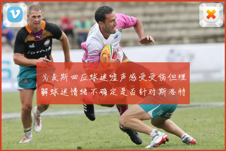 戈麦斯回应球迷嘘声感受受伤但理解球迷情绪不确定是否针对斯洛特