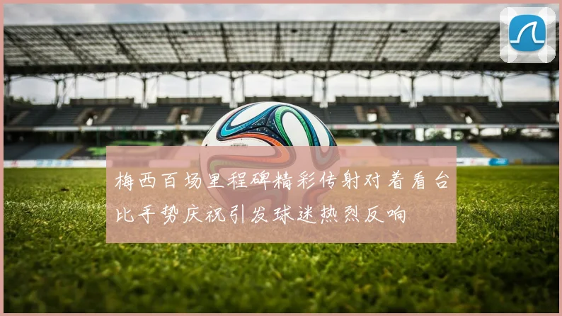 梅西百场里程碑精彩传射对着看台比手势庆祝引发球迷热烈反响