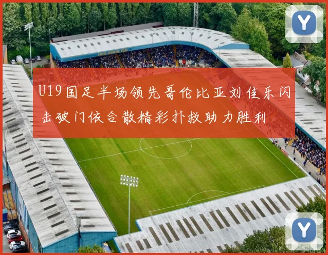 U19国足半场领先哥伦比亚刘佳乐闪击破门依合散精彩扑救助力胜利