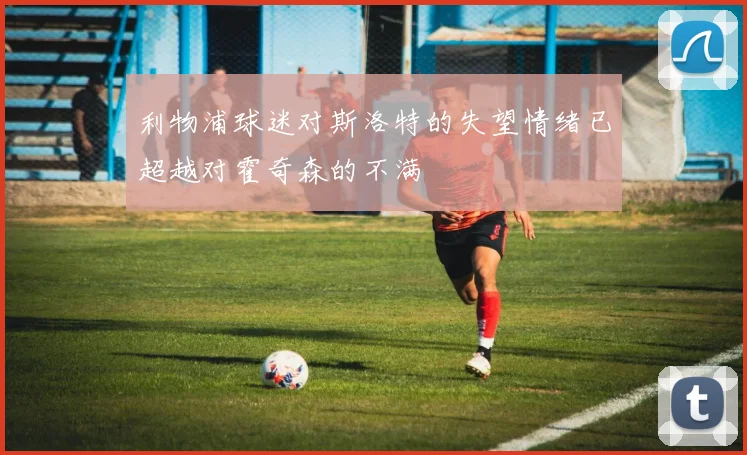 利物浦球迷对斯洛特的失望情绪已超越对霍奇森的不满
