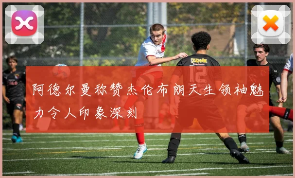 阿德尔曼称赞杰伦布朗天生领袖魅力令人印象深刻