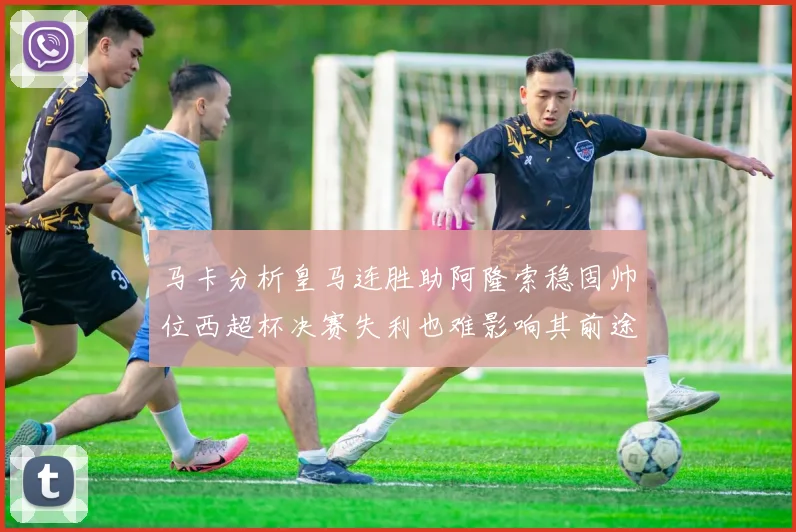 马卡分析皇马连胜助阿隆索稳固帅位西超杯决赛失利也难影响其前途