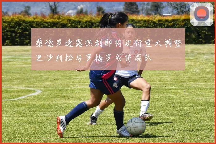 桑德罗透露热刺即将进行重大调整里沙利松与罗梅罗或将离队