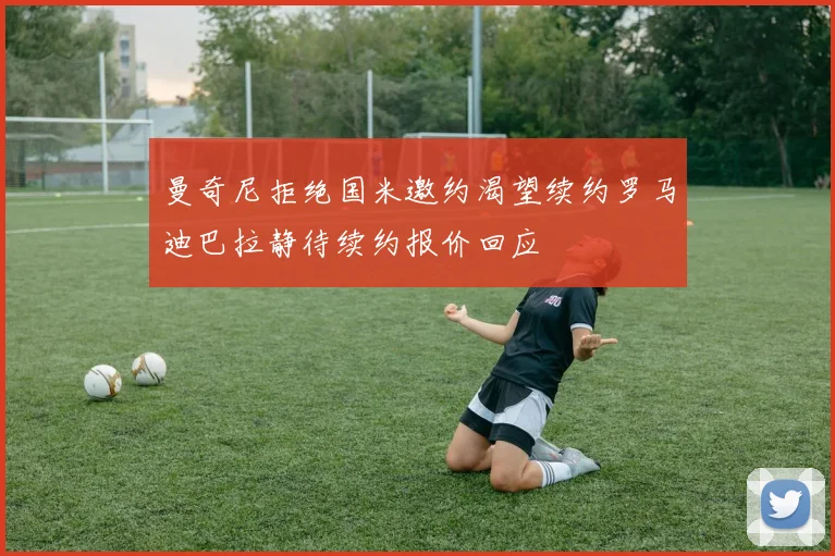 曼奇尼拒绝国米邀约渴望续约罗马迪巴拉静待续约报价回应