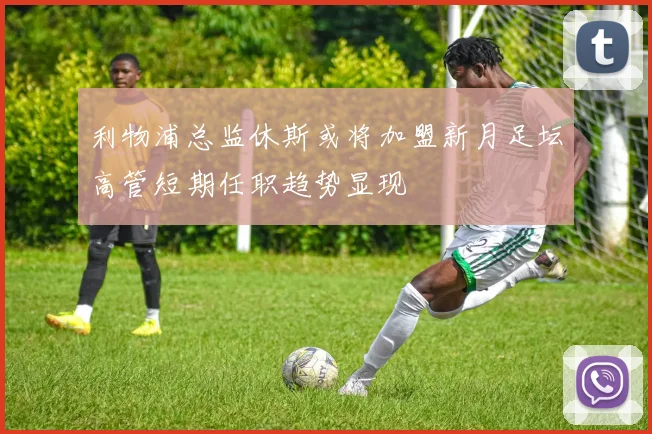 利物浦总监休斯或将加盟新月足坛高管短期任职趋势显现