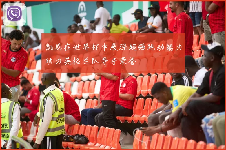凯恩在世界杯中展现超强跑动能力助力英格兰队争夺荣誉