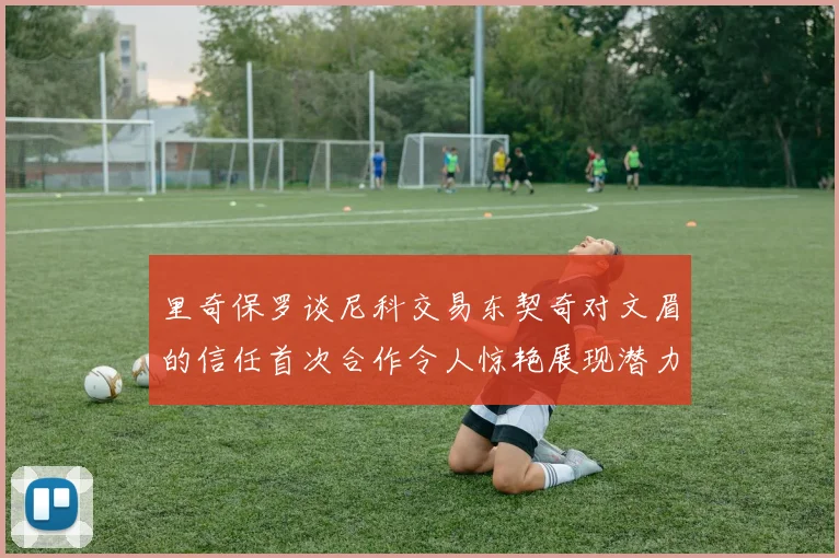 里奇保罗谈尼科交易东契奇对文眉的信任首次合作令人惊艳展现潜力